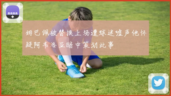 姆巴佩被替换上场遭球迷嘘声他怀疑阿韦洛亚暗中策划此事