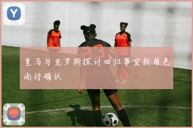 皇马与克罗斯探讨回归事宜新角色尚待确认