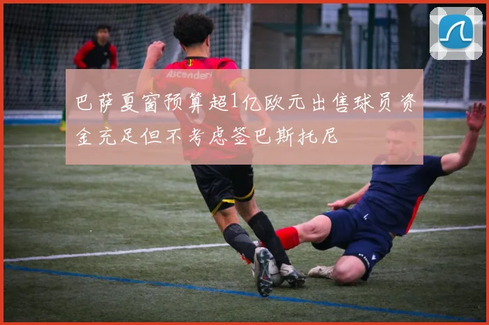 巴萨夏窗预算超1亿欧元出售球员资金充足但不考虑签巴斯托尼