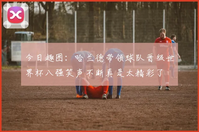 今日趣图：哈兰德带领球队晋级世界杯八强笑声不断真是太精彩了