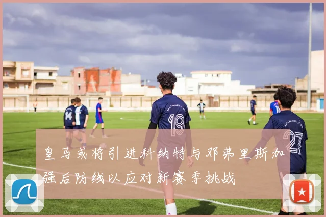 皇马或将引进科纳特与邓弗里斯加强后防线以应对新赛季挑战