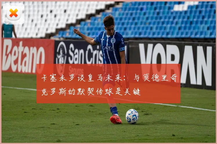卡塞米罗谈皇马未来：与莫德里奇克罗斯的默契传球是关键