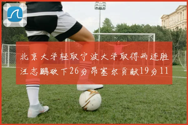 北京大学轻取宁波大学取得两连胜汪志鹏砍下26分昂塞尔贡献19分11篮板5助攻
