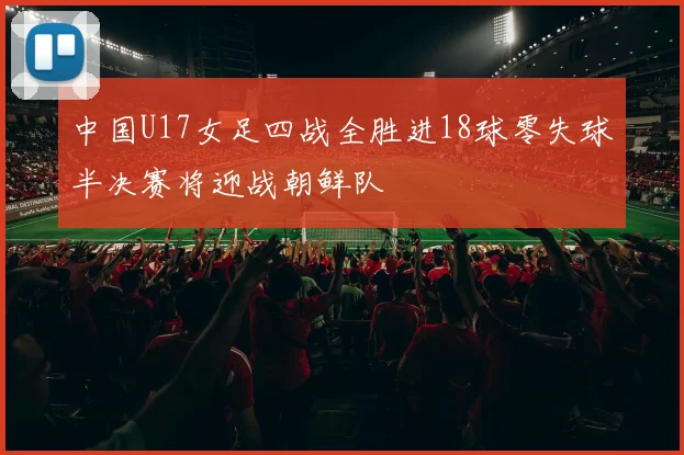 中国U17女足四战全胜进18球零失球半决赛将迎战朝鲜队