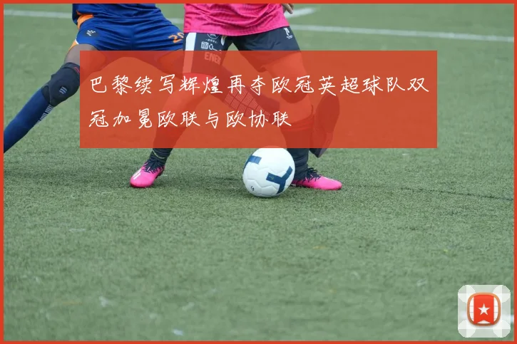巴黎续写辉煌再夺欧冠英超球队双冠加冕欧联与欧协联
