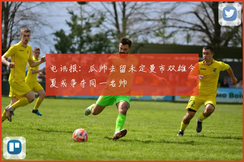 电讯报：瓜帅去留未定曼市双雄今夏或争夺同一名帅