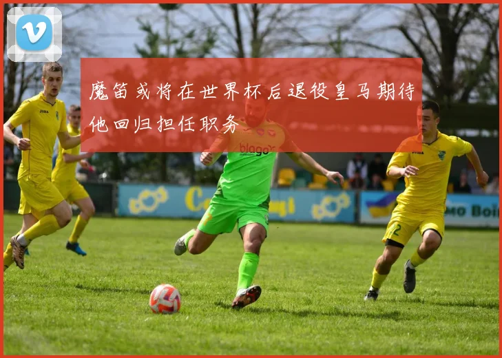 魔笛或将在世界杯后退役皇马期待他回归担任职务