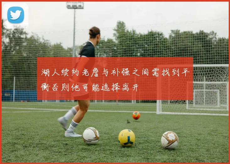 湖人续约老詹与补强之间需找到平衡否则他可能选择离开
